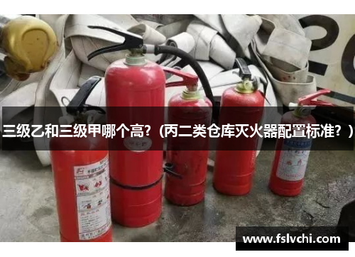 三级乙和三级甲哪个高？(丙二类仓库灭火器配置标准？)